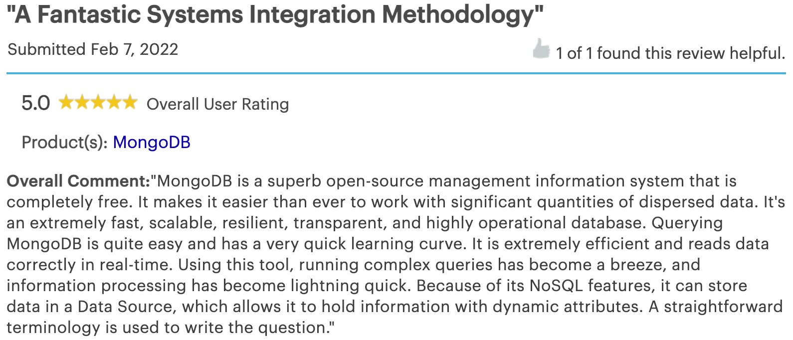 Customer review from an anonymous user providing MongoDB with a 5 star rating. The review reads as follows: MongoDB is a superb open-source management information system that is completely free. It makes it easier than ever to work with significant quantities of dispersed data. It's an extremely fast, scalable, resilient, transparent, and highly operational database. Querying MongoDB is quite easy and has a very quick learning curve. It is extremely efficient and reads data correctly in real-time. Using this tool, running complex queries has become a breeze, and information processing has become lightning quick. Because of its NoSQL features, it can store data in a Data Source, which allows it to hold information with dynamic attributes. A straightforward terminology is used to write the question.